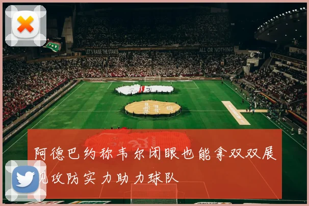 阿德巴约称韦尔闭眼也能拿双双展现攻防实力助力球队