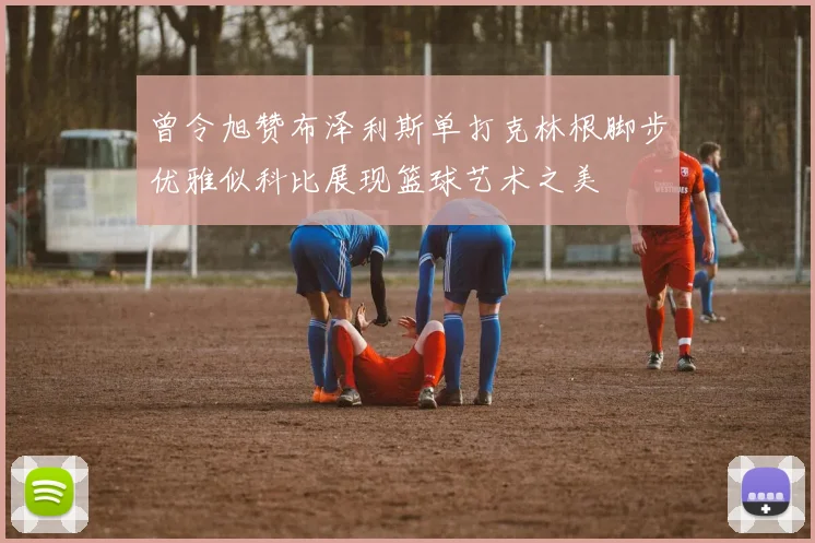 曾令旭赞布泽利斯单打克林根脚步优雅似科比展现篮球艺术之美