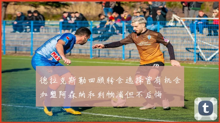 德拉克斯勒回顾转会选择曾有机会加盟阿森纳和利物浦但不后悔