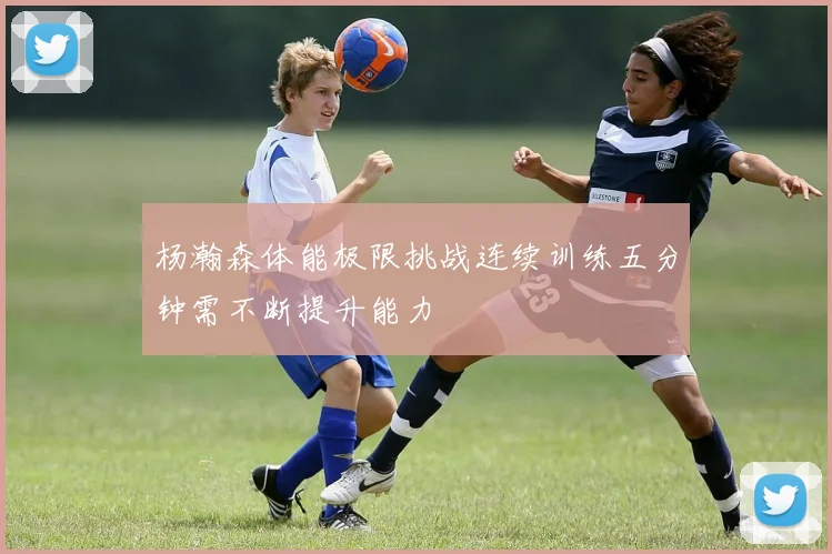 杨瀚森体能极限挑战连续训练五分钟需不断提升能力