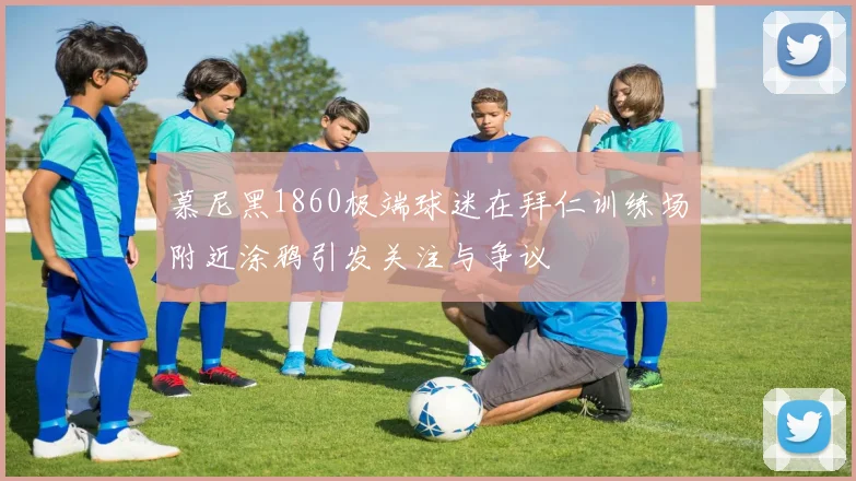 慕尼黑1860极端球迷在拜仁训练场附近涂鸦引发关注与争议