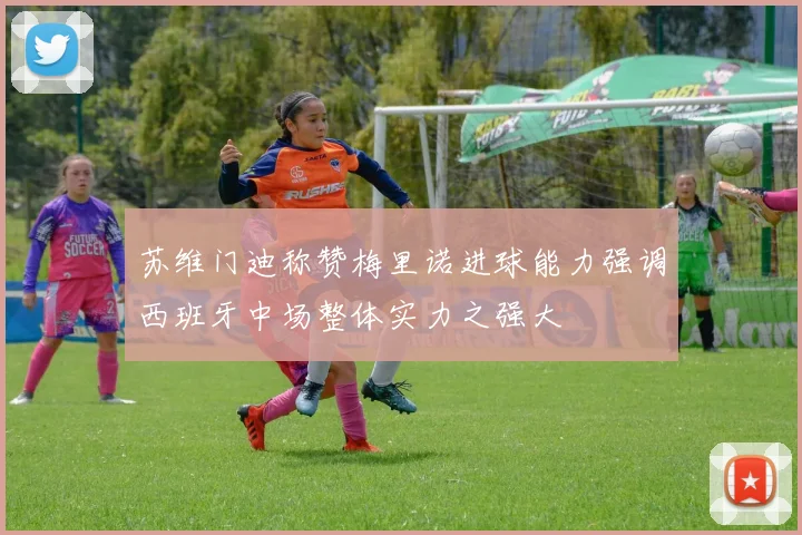 苏维门迪称赞梅里诺进球能力强调西班牙中场整体实力之强大