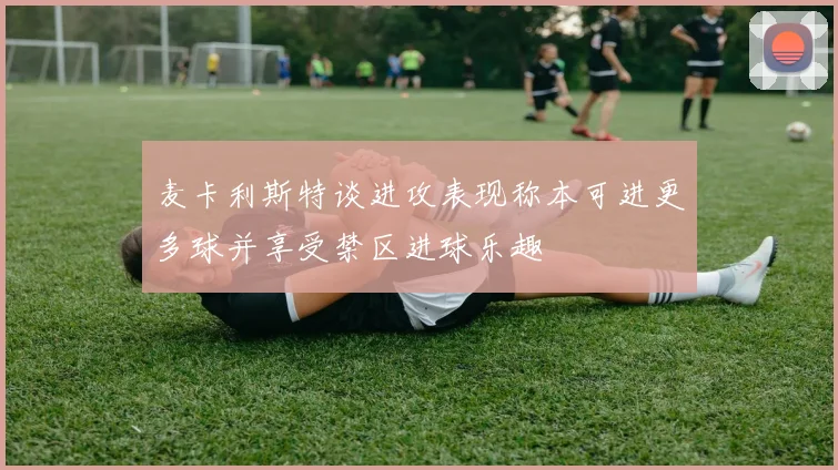 麦卡利斯特谈进攻表现称本可进更多球并享受禁区进球乐趣