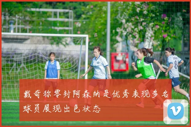 戴奇称零封阿森纳是优秀表现多名球员展现出色状态