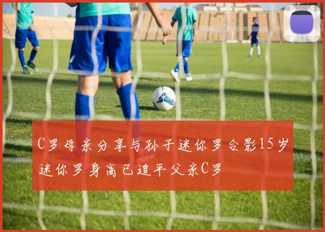 C罗母亲分享与孙子迷你罗合影15岁迷你罗身高已追平父亲C罗