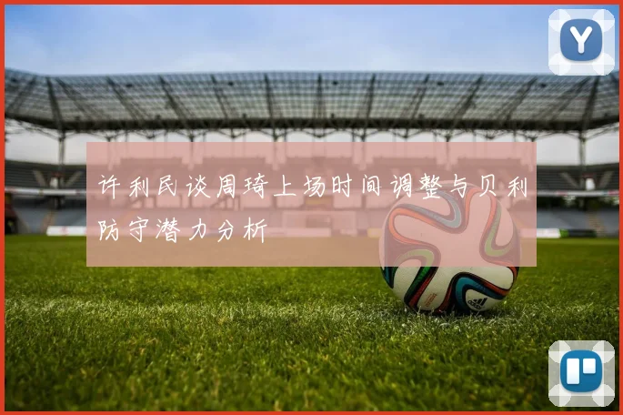 许利民谈周琦上场时间调整与贝利防守潜力分析