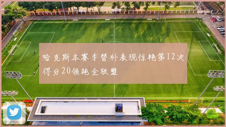 哈克斯本赛季替补表现惊艳第12次得分20领跑全联盟