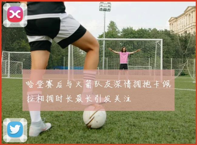 哈登赛后与火箭队友深情拥抱卡佩拉相拥时长最长引发关注