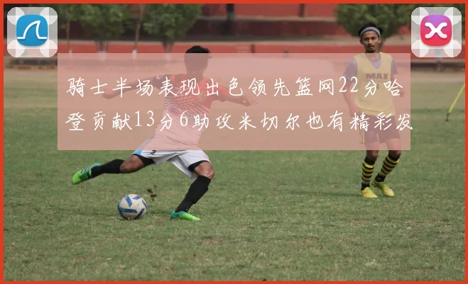 骑士半场表现出色领先篮网22分哈登贡献13分6助攻米切尔也有精彩发挥