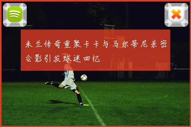 米兰传奇重聚卡卡与马尔蒂尼亲密合影引发球迷回忆