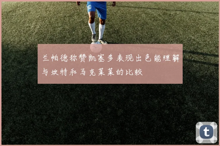 兰帕德称赞凯塞多表现出色能理解与坎特和马克莱莱的比较