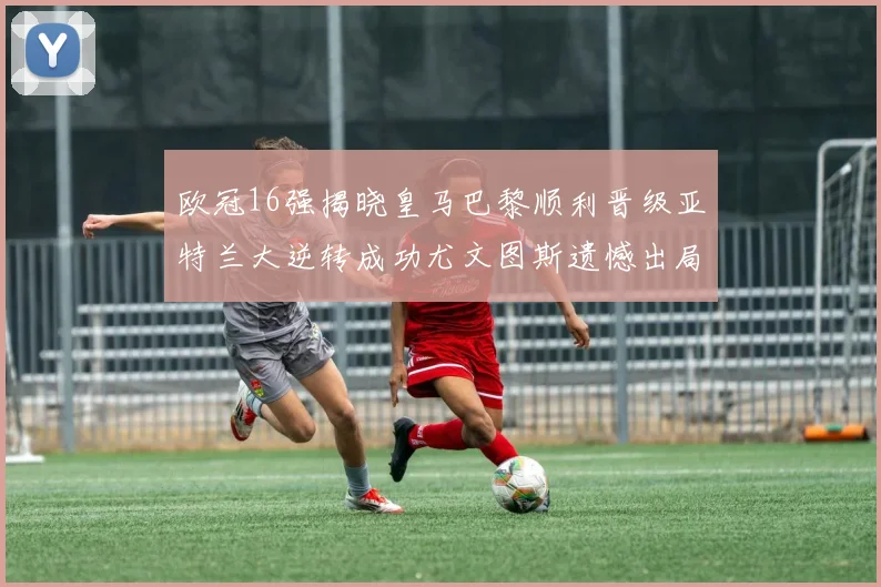 欧冠16强揭晓皇马巴黎顺利晋级亚特兰大逆转成功尤文图斯遗憾出局