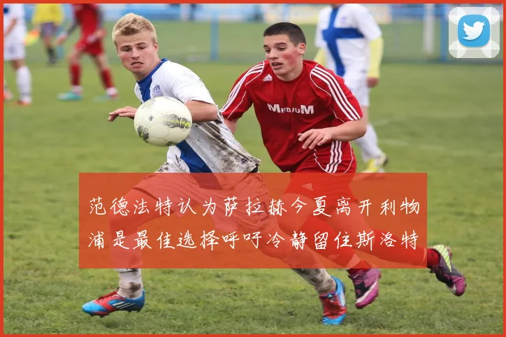 范德法特认为萨拉赫今夏离开利物浦是最佳选择呼吁冷静留住斯洛特