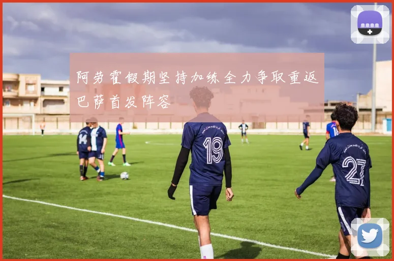 阿劳霍假期坚持加练全力争取重返巴萨首发阵容