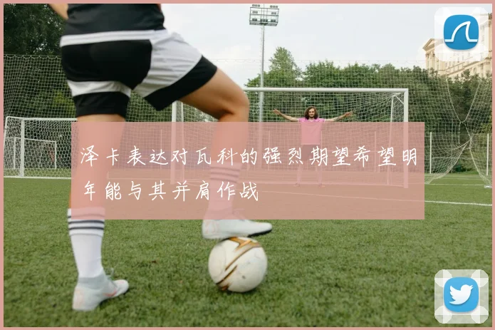 泽卡表达对瓦科的强烈期望希望明年能与其并肩作战