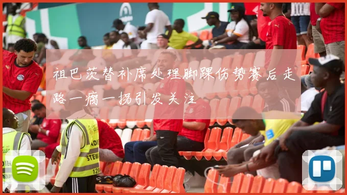 祖巴茨替补席处理脚踝伤势赛后走路一瘸一拐引发关注