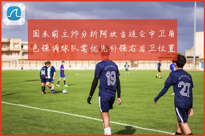 国米前主帅分析阿坎吉适合中卫角色强调球队需优先补强右后卫位置