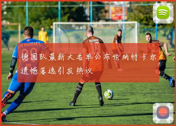 德国队最新大名单公布伦纳特卡尔遗憾落选引发热议