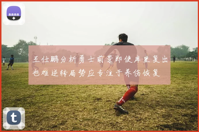 王仕鹏分析勇士前景即使库里复出也难逆转局势应专注于养伤恢复