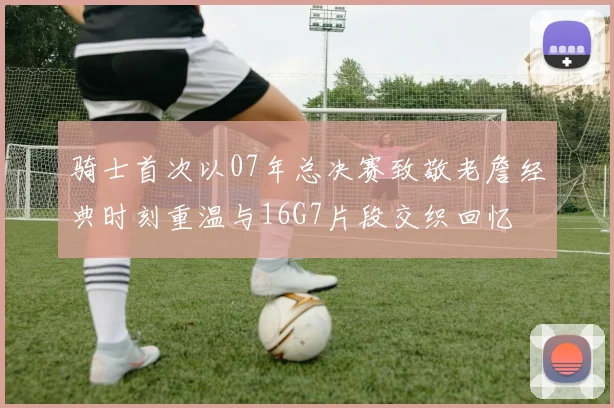 骑士首次以07年总决赛致敬老詹经典时刻重温与16G7片段交织回忆