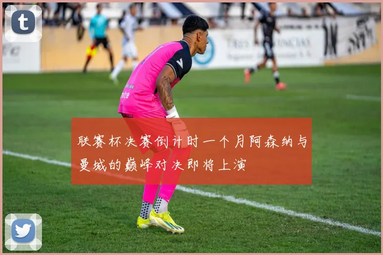 联赛杯决赛倒计时一个月阿森纳与曼城的巅峰对决即将上演