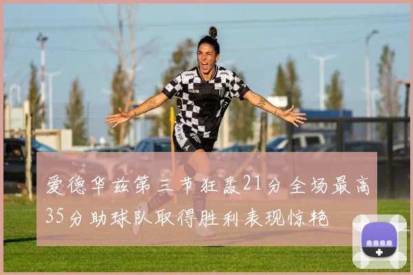 爱德华兹第三节狂轰21分全场最高35分助球队取得胜利表现惊艳