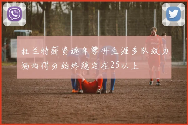 杜兰特薪资逐年攀升生涯多队效力场均得分始终稳定在25以上